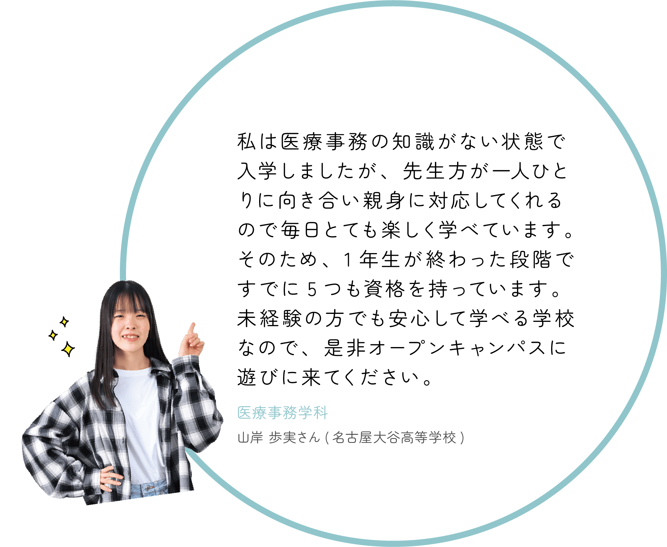 私は医療事務の知識がない状態で入学しましたが、先生方が一人ひとりに向き合い親身に対応してくれるので毎日とても楽しく学べています。そのため、1年生が終わった段階ですでに5つも資格を持っています。未経験の方でも安心して学べる学校なので、是非オープンキャンパスに遊びに来てください。医療事務学科山岸歩実さん(名古屋大谷高等学校)